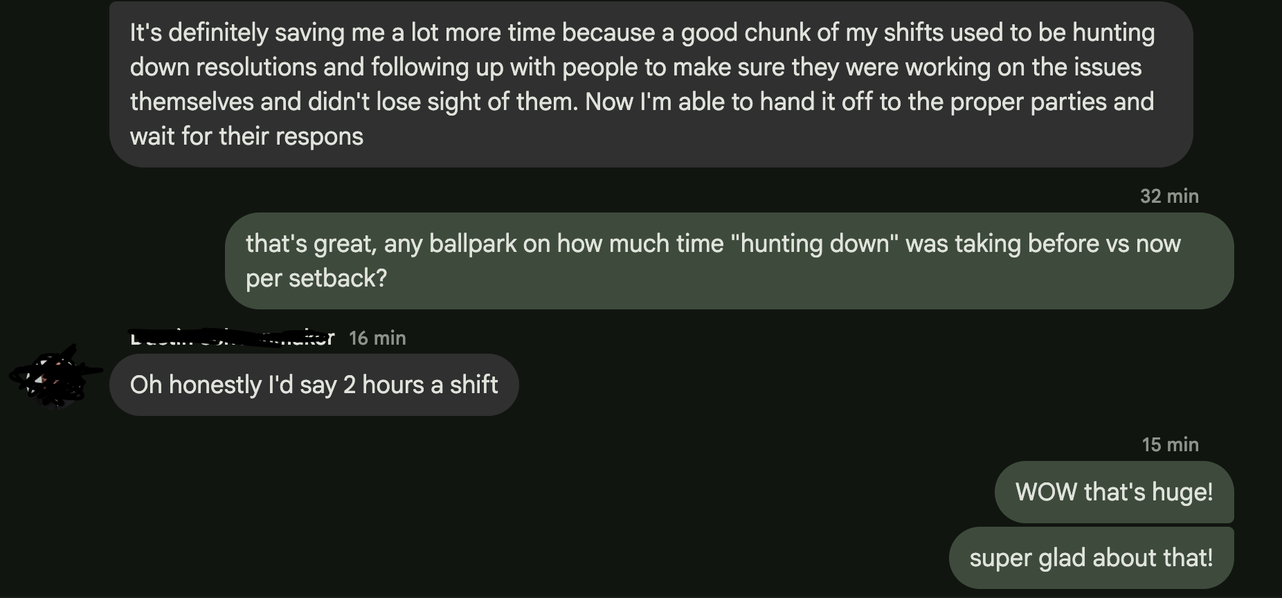 Chat screenshot. Them: 'It's definitely saving me a lot more time because a good chunk of my shifts used to be hunting down resolutions and following up with people to make sure they were working on the issues themselves and didn't lose sight of them. Now I'm able to hand it off to the proper parties and wait for their response.' Us: 'that's great, any ballpark on how much time hunting down was taking before vs now per setback?' Them: 'Oh honestly I'd say 2 hours a shift.' Us: 'WOW that's huge! super glad about that!'